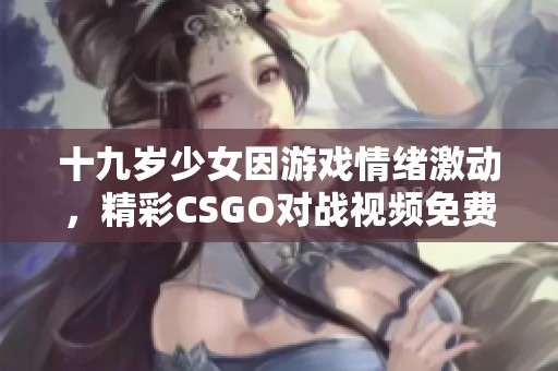 十九歲少女因游戲情緒激動(dòng)，精彩CSGO對(duì)戰(zhàn)視頻免費(fèi)觀看