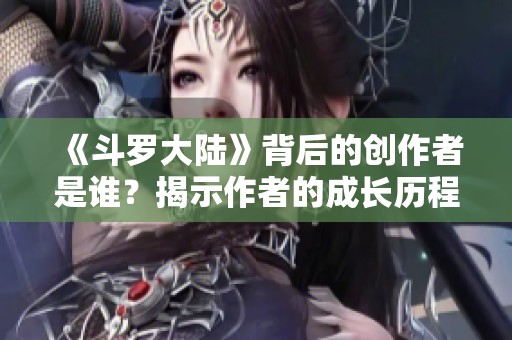 《斗羅大陸》背后的創(chuàng)作者是誰？揭示作者的成長(zhǎng)歷程與創(chuàng)作理念