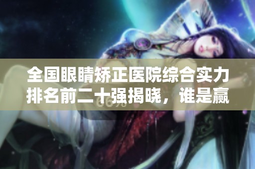 全國眼睛矯正醫(yī)院綜合實力排名前二十強(qiáng)揭曉，誰是贏家