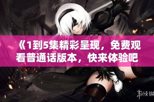 《1到5集精彩呈現(xiàn)，免費觀看普通話版本，快來體驗吧》