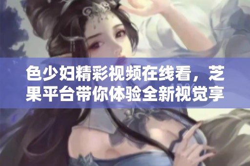 色少婦精彩視頻在線看，芝果平臺帶你體驗全新視覺享受