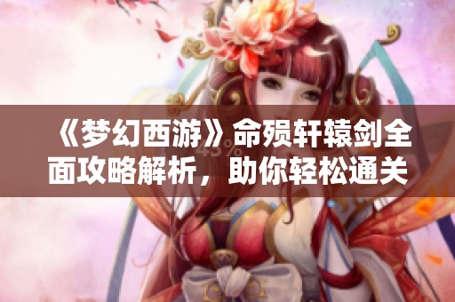 《夢幻西游》命殞軒轅劍全面攻略解析，助你輕松通關(guān)游戲！