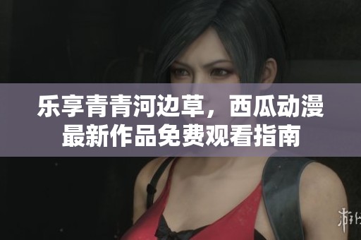 樂(lè)享青青河邊草，西瓜動(dòng)漫最新作品免費(fèi)觀看指南