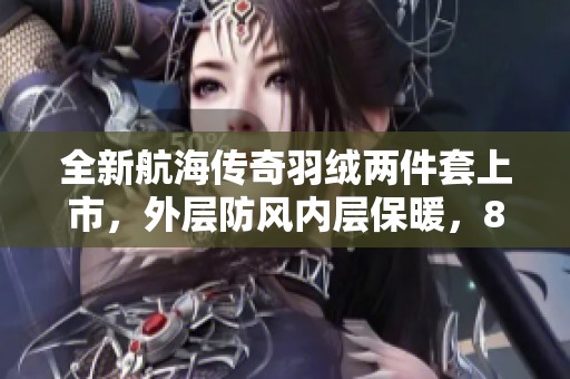 全新航海傳奇羽絨兩件套上市，外層防風(fēng)內(nèi)層保暖，85白鴨絨精心打造