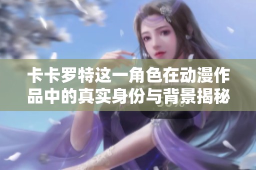 卡卡羅特這一角色在動漫作品中的真實身份與背景揭秘