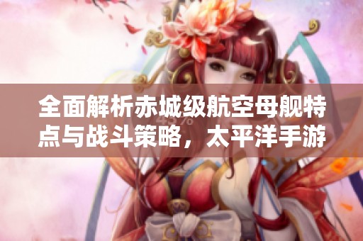 全面解析赤城級(jí)航空母艦特點(diǎn)與戰(zhàn)斗策略，太平洋手游指南