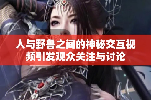 人與野魯之間的神秘交互視頻引發(fā)觀眾關(guān)注與討論