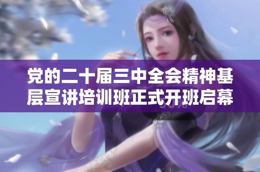 黨的二十屆三中全會(huì)精神基層宣講培訓(xùn)班正式開班啟幕