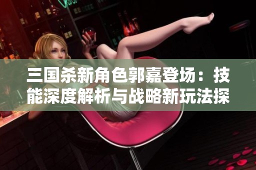 三國殺新角色郭嘉登場：技能深度解析與戰(zhàn)略新玩法探討
