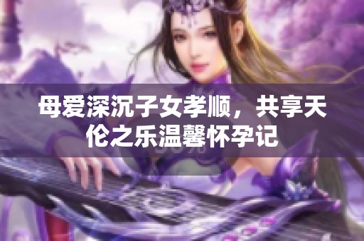 母愛深沉子女孝順，共享天倫之樂溫馨懷孕記