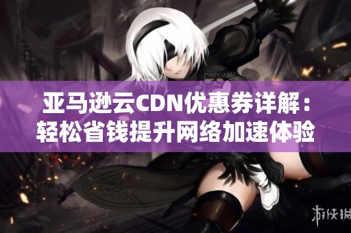亞馬遜云CDN優(yōu)惠券詳解：輕松省錢提升網(wǎng)絡加速體驗