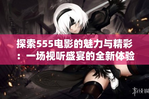 探索555電影的魅力與精彩：一場視聽盛宴的全新體驗