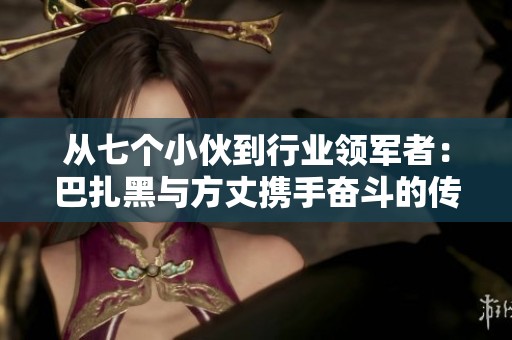 從七個小伙到行業(yè)領軍者：巴扎黑與方丈攜手奮斗的傳奇故事