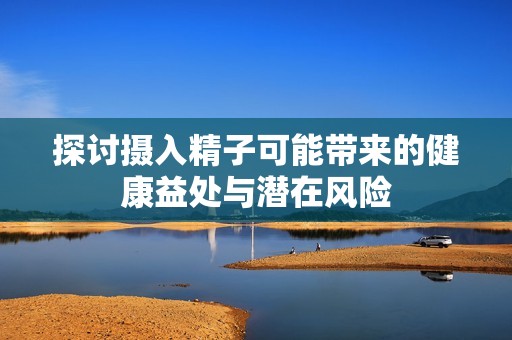 探討攝入精子可能帶來的健康益處與潛在風(fēng)險