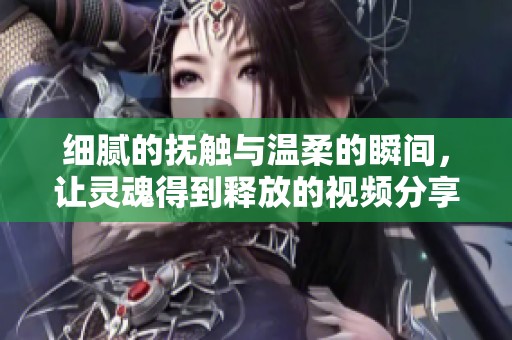 細(xì)膩的撫觸與溫柔的瞬間，讓靈魂得到釋放的視頻分享