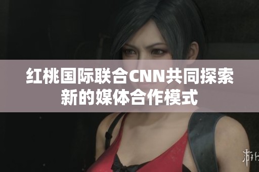 紅桃國際聯(lián)合CNN共同探索新的媒體合作模式