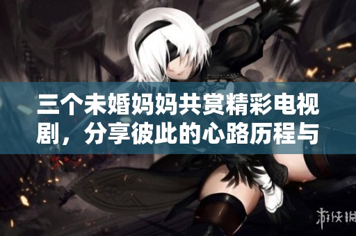 三個未婚媽媽共賞精彩電視劇，分享彼此的心路歷程與感悟