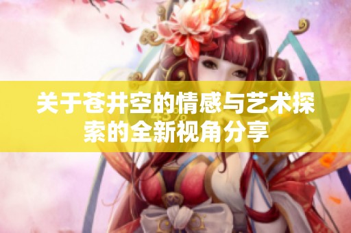 關于蒼井空的情感與藝術探索的全新視角分享