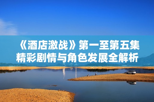《酒店激戰(zhàn)》第一至第五集精彩劇情與角色發(fā)展全解析 《酒店激戰(zhàn)》第一至第五集精彩劇情與角色發(fā)展全解析
