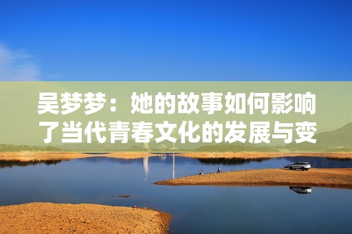 吳夢夢：她的故事如何影響了當(dāng)代青春文化的發(fā)展與變化