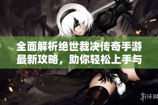 全面解析絕世裁決傳奇手游最新攻略，助你輕松上手與制勝秘訣