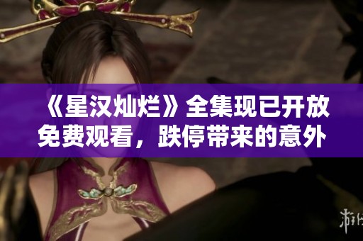 《星漢燦爛》全集現(xiàn)已開放免費(fèi)觀看，跌停帶來的意外驚喜