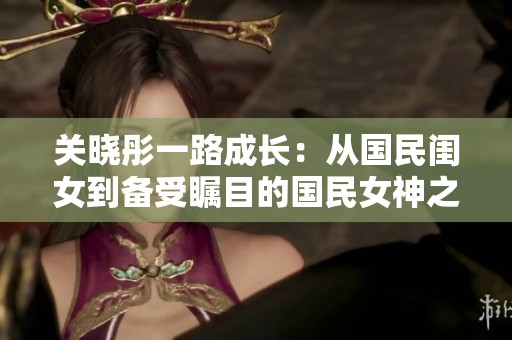 關(guān)曉彤一路成長：從國民閨女到備受矚目的國民女神之路