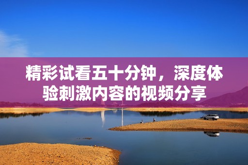 精彩試看五十分鐘，深度體驗(yàn)刺激內(nèi)容的視頻分享