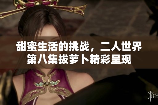 甜蜜生活的挑戰(zhàn)，二人世界第八集拔蘿卜精彩呈現(xiàn)