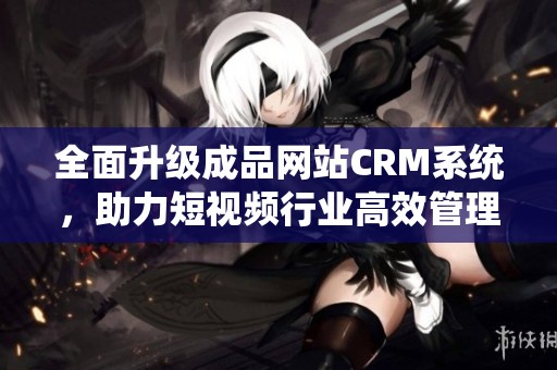 全面升級成品網(wǎng)站CRM系統(tǒng)，助力短視頻行業(yè)高效管理與發(fā)展