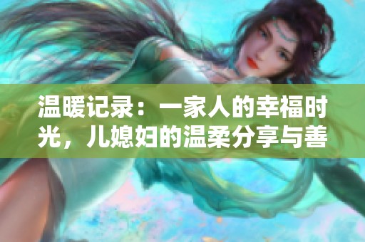 溫暖記錄：一家人的幸福時(shí)光，兒媳婦的溫柔分享與善良心聲
