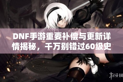 DNF手游重要補(bǔ)償與更新詳情揭秘，千萬別錯(cuò)過60級(jí)史詩裝備