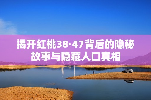揭開紅桃38·47背后的隱秘故事與隱藏人口真相