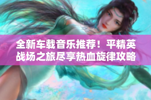 全新車(chē)載音樂(lè)推薦！平精英戰(zhàn)場(chǎng)之旅盡享熱血旋律攻略大揭秘