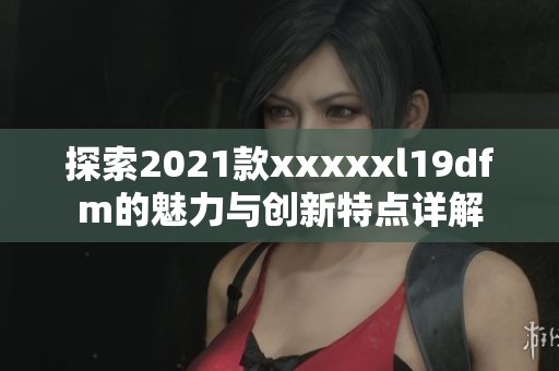 探索2021款xxxxxl19dfm的魅力與創(chuàng)新特點(diǎn)詳解