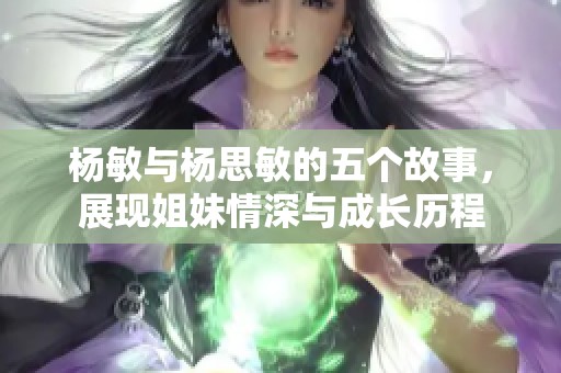 楊敏與楊思敏的五個(gè)故事，展現(xiàn)姐妹情深與成長(zhǎng)歷程