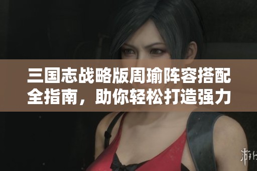 三國志戰(zhàn)略版周瑜陣容搭配全指南，助你輕松打造強力組合