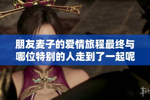 朋友麥子的愛情旅程最終與哪位特別的人走到了一起呢