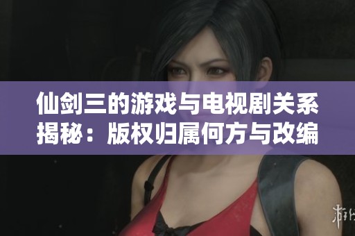 仙劍三的游戲與電視劇關(guān)系揭秘：版權(quán)歸屬何方與改編歷程分析