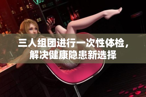 三人組團(tuán)進(jìn)行一次性體檢，解決健康隱患新選擇