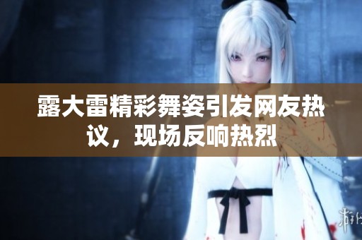 露大雷精彩舞姿引發(fā)網(wǎng)友熱議，現(xiàn)場(chǎng)反響熱烈