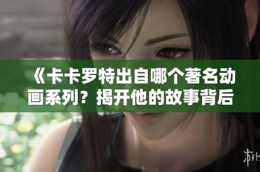 《卡卡羅特出自哪個著名動畫系列？揭開他的故事背后》