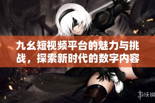 九幺短視頻平臺的魅力與挑戰(zhàn)，探索新時代的數(shù)字內(nèi)容分享