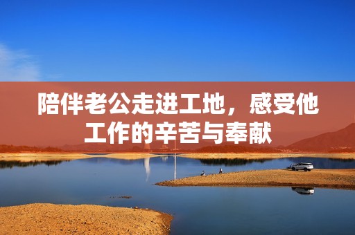 陪伴老公走進(jìn)工地，感受他工作的辛苦與奉獻(xiàn)