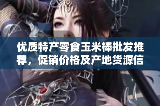 優(yōu)質(zhì)特產(chǎn)零食玉米棒批發(fā)推薦，促銷價格及產(chǎn)地貨源信息大揭秘