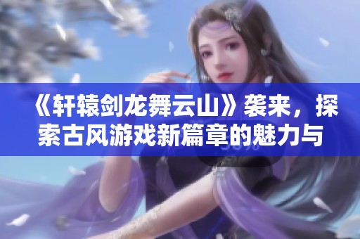 《軒轅劍龍舞云山》襲來，探索古風游戲新篇章的魅力與精彩