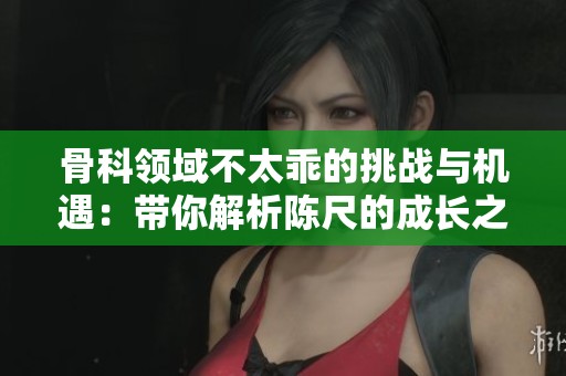 骨科領(lǐng)域不太乖的挑戰(zhàn)與機(jī)遇：帶你解析陳尺的成長(zhǎng)之路