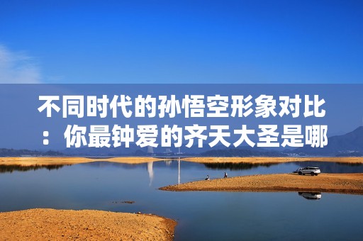 不同時代的孫悟空形象對比：你最鐘愛的齊天大圣是哪一個？