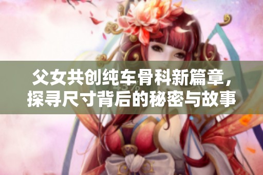 父女共創(chuàng)純車(chē)骨科新篇章，探尋尺寸背后的秘密與故事