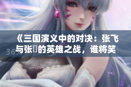 《三國演義中的對決：張飛與張郃的英雄之戰(zhàn)，誰將笑到最后》